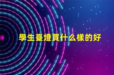 學生臺燈買什么樣的好挑選適合學習的臺燈秘訣