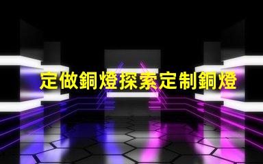 定做銅燈探索定制銅燈的獨(dú)特魅力和優(yōu)勢(shì)