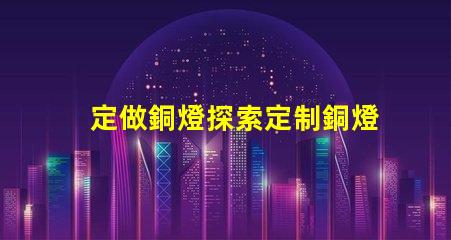 定做銅燈探索定制銅燈的獨特魅力和優(yōu)勢