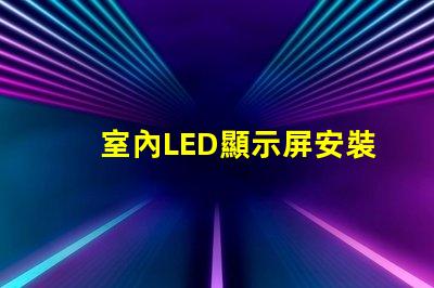 室內LED顯示屏安裝專業安裝技巧與注意事項