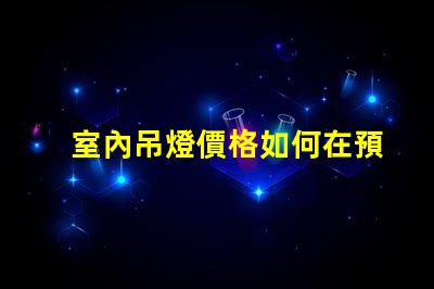 室內吊燈價格如何在預算內選擇高性價比的燈具