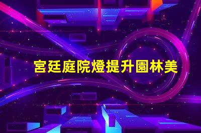 宮廷庭院燈提升園林美感的絕佳選擇嗎