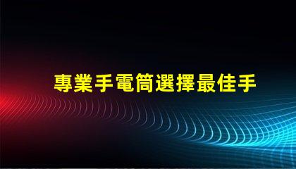 專業手電筒選擇最佳手電筒,滿足你實際需求嗎