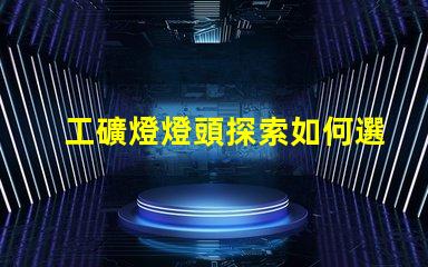 工礦燈燈頭探索如何選擇最佳燈頭以提升照明效率