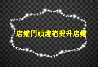 店鋪門頭燈箱提升店鋪吸引力的燈箱設計技巧