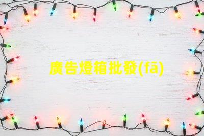 廣告燈箱批發(fā)高效采購指南,助您省時(shí)省力