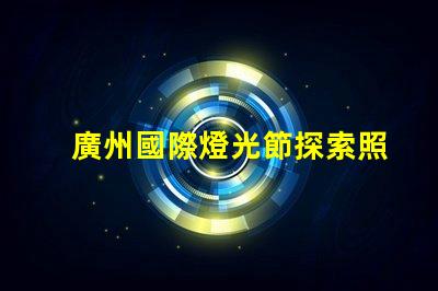 廣州國際燈光節探索照明藝術與創新的靈感之旅