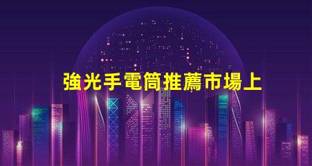 強光手電筒推薦市場上最佳強光手電筒分析