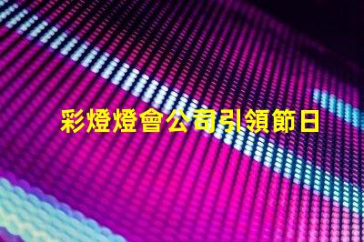 彩燈燈會公司引領節日氛圍的創新燈光解決方案