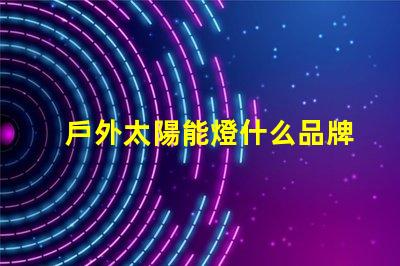 戶外太陽能燈什么品牌質(zhì)量好探討優(yōu)質(zhì)品牌與性能差異