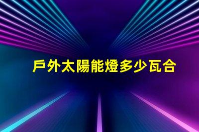 戶外太陽能燈多少瓦合適選擇合適瓦數(shù)的實用指南