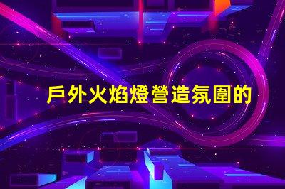戶外火焰燈營造氛圍的完美選擇,你準(zhǔn)備好了嗎