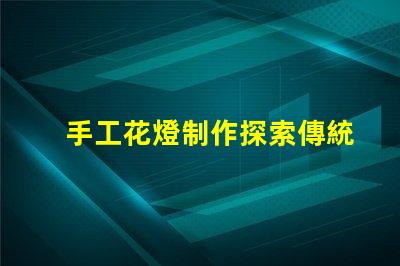 手工花燈制作探索傳統(tǒng)藝術(shù)與現(xiàn)代設(shè)計(jì)的完美結(jié)合