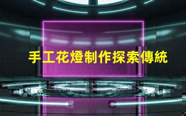 手工花燈制作探索傳統藝術與現代設計的完美結合