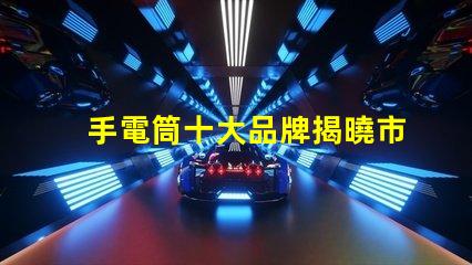 手電筒十大品牌揭曉市場上最值得信賴的手電筒