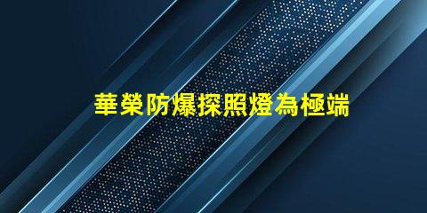 華榮防爆探照燈為極端環境提供安全照明的解決方案
