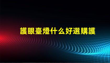 護眼臺燈什么好選購護眼臺燈的關鍵要素解析