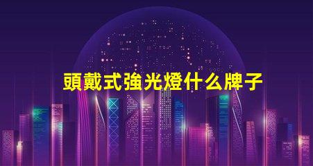 頭戴式強光燈什么牌子好市場熱銷品牌推薦與對比分析