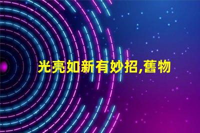 光亮如新有妙招,舊物翻新,真的有秘訣嗎
