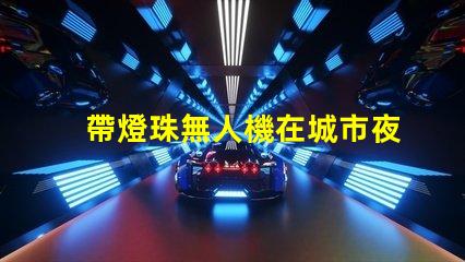 帶燈珠無人機在城市夜景航拍中,夜景航拍怎么拍