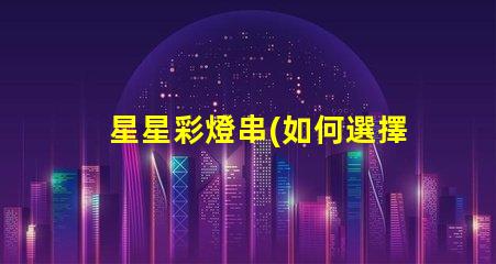 星星彩燈串(如何選擇適合的星星彩燈串)