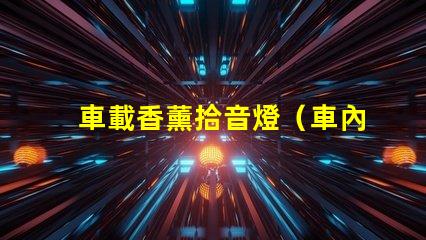 車載香薰拾音燈（車內熏香音樂燈具的選擇）